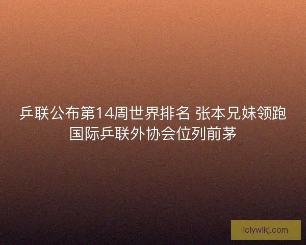 乒联公布第14周世界排名 张本兄妹领跑国际乒联外协会位列前茅