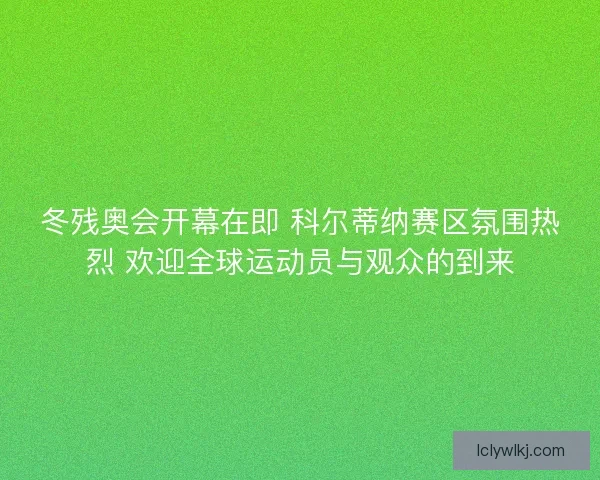 冬残奥会开幕在即 科尔蒂纳赛区氛围热烈 欢迎全球运动员与观众的到来