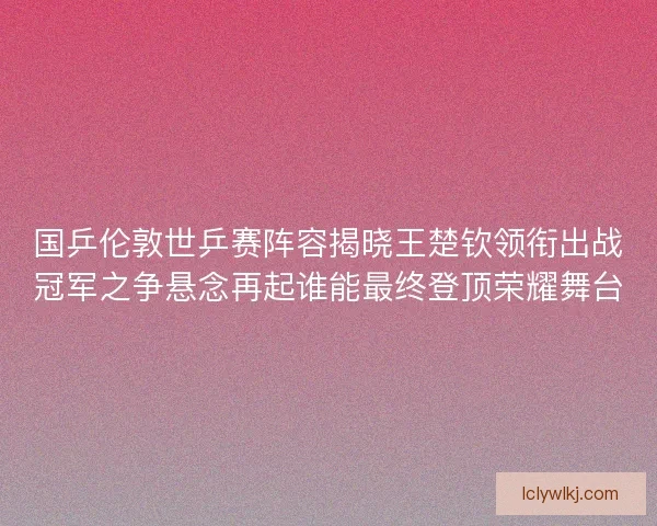 国乒伦敦世乒赛阵容揭晓王楚钦领衔出战冠军之争悬念再起谁能最终登顶荣耀舞台