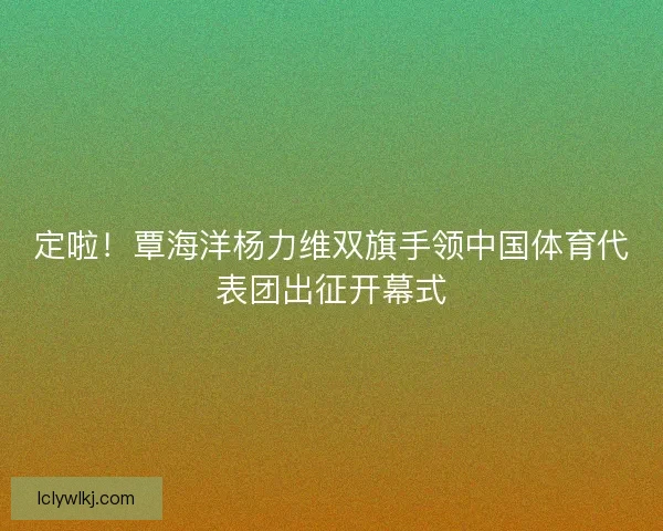 定啦！覃海洋杨力维双旗手领中国体育代表团出征开幕式