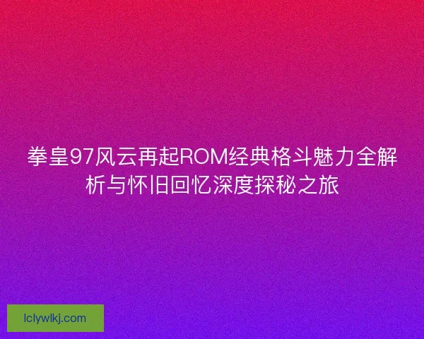 拳皇97风云再起ROM经典格斗魅力全解析与怀旧回忆深度探秘之旅
