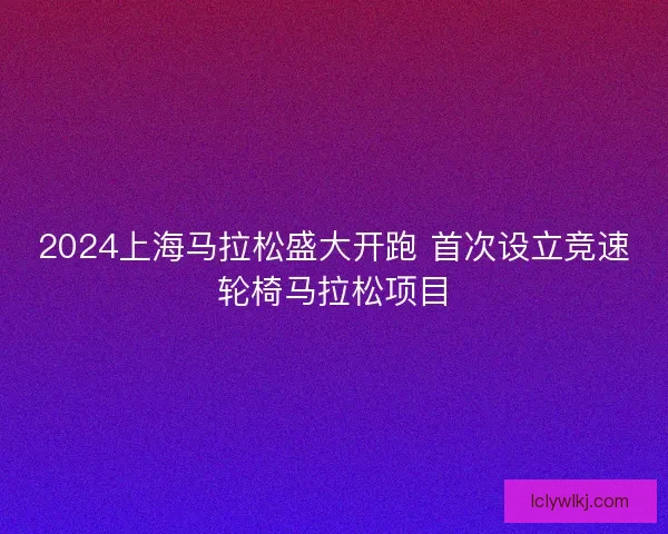 2024上海马拉松盛大开跑 首次设立竞速轮椅马拉松项目