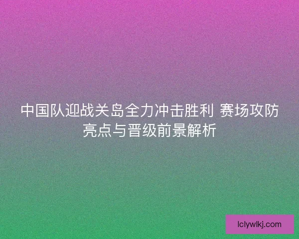 中国队迎战关岛全力冲击胜利 赛场攻防亮点与晋级前景解析