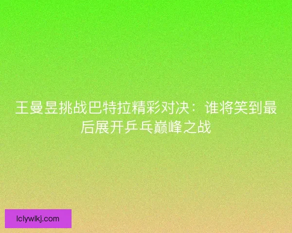 王曼昱挑战巴特拉精彩对决:谁将笑到最后展开乒乓巅峰之战 王曼昱挑战巴特拉精彩对决:谁将笑到最后展开乒乓巅峰之战