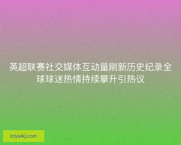 英超联赛社交媒体互动量刷新历史纪录全球球迷热情持续攀升引热议 英超联赛社交媒体互动量刷新历史纪录全球球迷热情持续攀升引热议