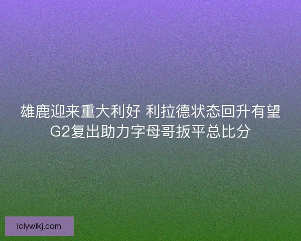 雄鹿迎来重大利好 利拉德状态回升有望G2复出助力字母哥扳平总比分 雄鹿迎来重大利好 利拉德状态回升有望G2复出助力字母哥扳平总比分