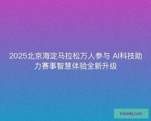 2025北京海淀马拉松万人参与 AI科技助力赛事智慧体验全新升级