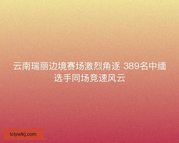 云南瑞丽边境赛场激烈角逐 389名中缅选手同场竞速风云 云南瑞丽边境赛场激烈角逐 389名中缅选手同场竞速风云