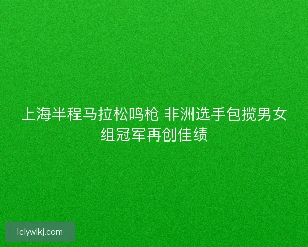 上海半程马拉松鸣枪 非洲选手包揽男女组冠军再创佳绩 上海半程马拉松鸣枪 非洲选手包揽男女组冠军再创佳绩
