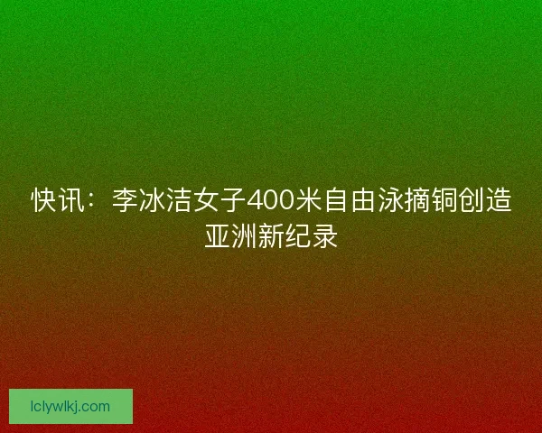 快讯:李冰洁女子400米自由泳摘铜创造亚洲新纪录 快讯:李冰洁女子400米自由泳摘铜创造亚洲新纪录