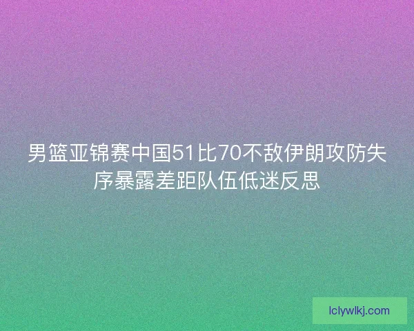 男篮亚锦赛中国51比70不敌伊朗攻防失序暴露差距队伍低迷反思