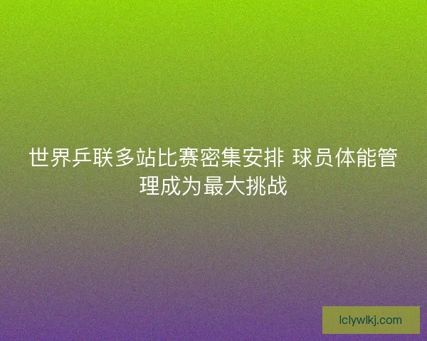 世界乒联多站比赛密集安排 球员体能管理成为最大挑战 世界乒联多站比赛密集安排 球员体能管理成为最大挑战
