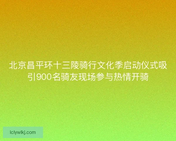 北京昌平环十三陵骑行文化季启动仪式吸引900名骑友现场参与热情开骑 北京昌平环十三陵骑行文化季启动仪式吸引900名骑友现场参与热情开骑