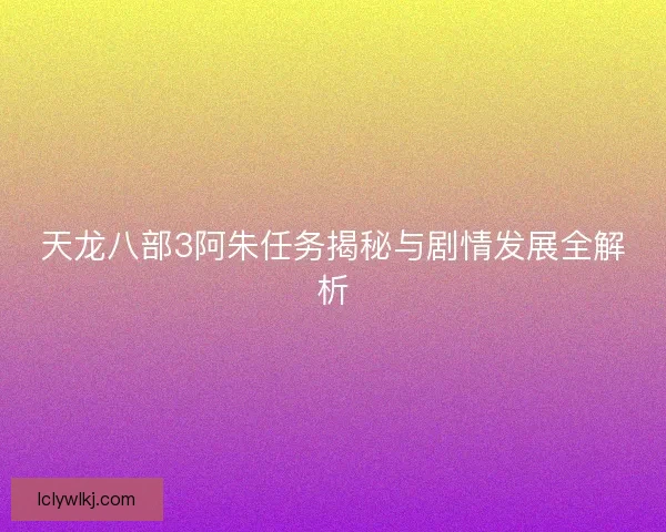 天龙八部3阿朱任务揭秘与剧情发展全解析