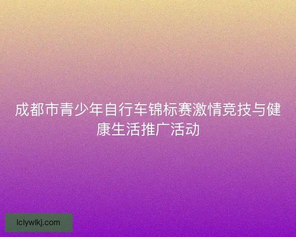 成都市青少年自行车锦标赛激情竞技与健康生活推广活动
