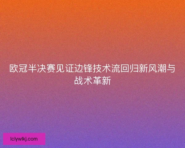 欧冠半决赛见证边锋技术流回归新风潮与战术革新 欧冠半决赛见证边锋技术流回归新风潮与战术革新