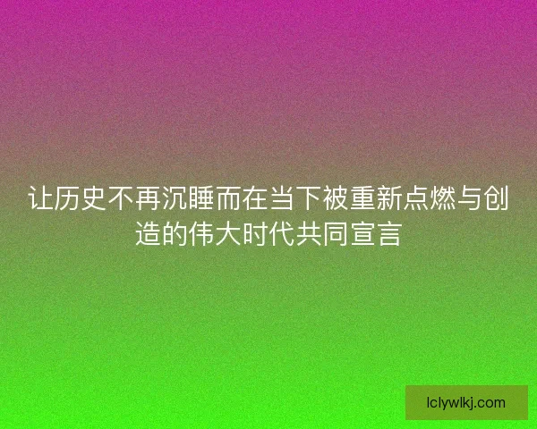 让历史不再沉睡而在当下被重新点燃与创造的伟大时代共同宣言 让历史不再沉睡而在当下被重新点燃与创造的伟大时代共同宣言