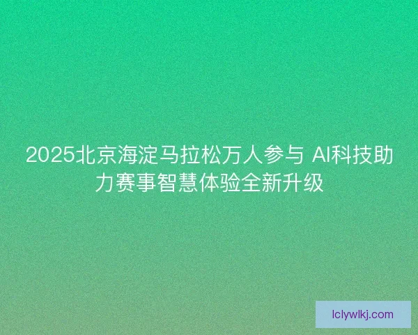 2025北京海淀马拉松万人参与 AI科技助力赛事智慧体验全新升级