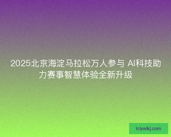 2025北京海淀马拉松万人参与 AI科技助力赛事智慧体验全新升级