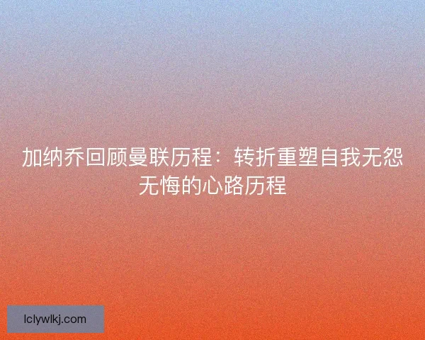 加纳乔回顾曼联历程：转折重塑自我无怨无悔的心路历程