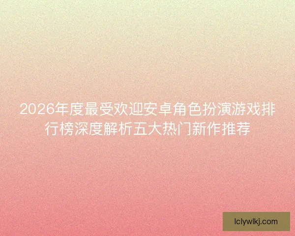 2026年度最受欢迎安卓角色扮演游戏排行榜深度解析五大热门新作推荐