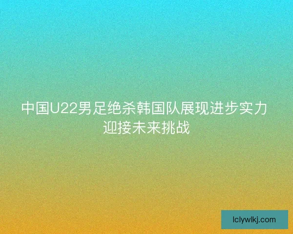 中国U22男足绝杀韩国队展现进步实力 迎接未来挑战