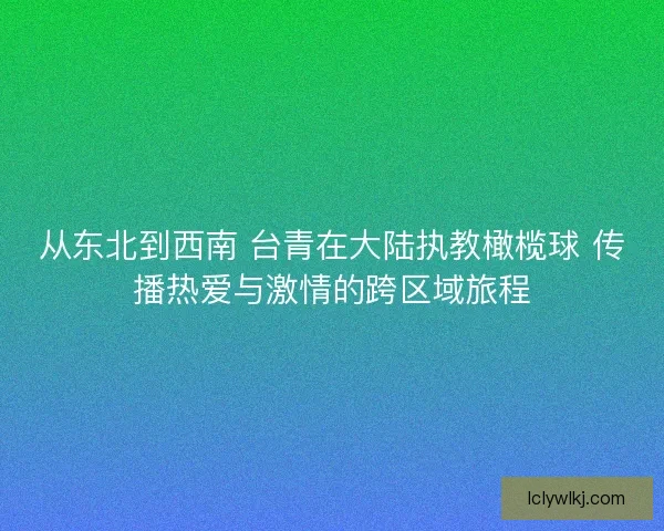 从东北到西南 台青在大陆执教橄榄球 传播热爱与激情的跨区域旅程 从东北到西南 台青在大陆执教橄榄球 传播热爱与激情的跨区域旅程
