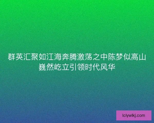 群英汇聚如江海奔腾激荡之中陈梦似高山巍然屹立引领时代风华 群英汇聚如江海奔腾激荡之中陈梦似高山巍然屹立引领时代风华