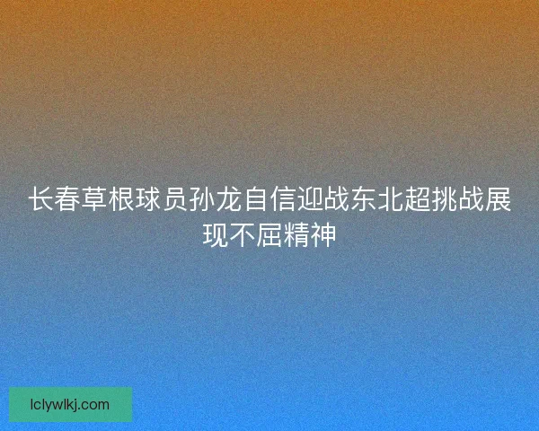 长春草根球员孙龙自信迎战东北超挑战展现不屈精神 长春草根球员孙龙自信迎战东北超挑战展现不屈精神