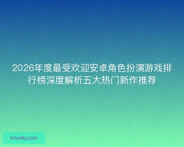 2026年度最受欢迎安卓角色扮演游戏排行榜深度解析五大热门新作推荐 2026年度最受欢迎安卓角色扮演游戏排行榜深度解析五大热门新作推荐