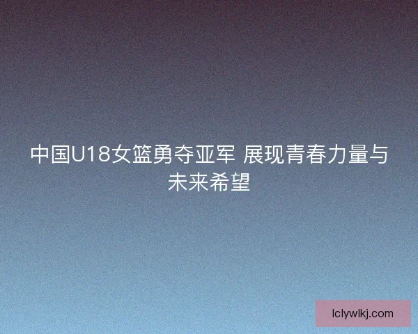 中国U18女篮勇夺亚军 展现青春力量与未来希望 中国U18女篮勇夺亚军 展现青春力量与未来希望
