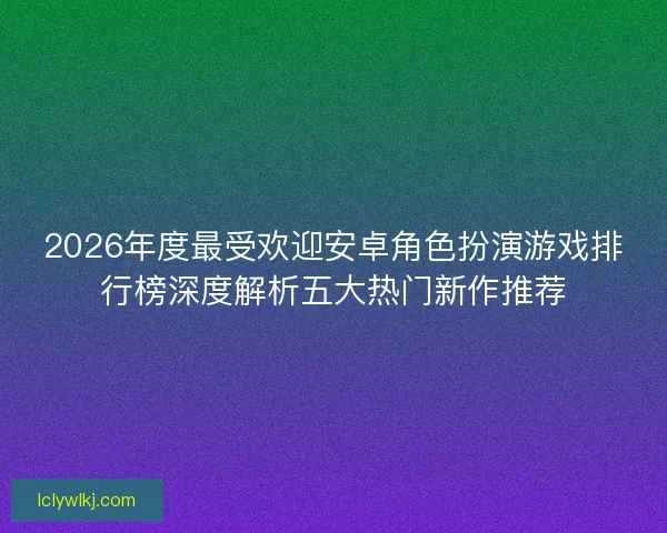 2026年度最受欢迎安卓角色扮演游戏排行榜深度解析五大热门新作推荐 2026年度最受欢迎安卓角色扮演游戏排行榜深度解析五大热门新作推荐