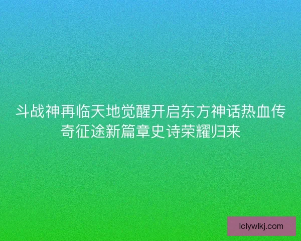 斗战神再临天地觉醒开启东方神话热血传奇征途新篇章史诗荣耀归来