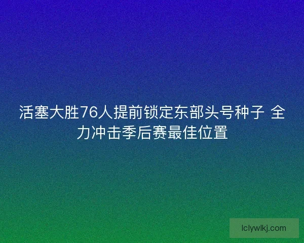 活塞大胜76人提前锁定东部头号种子 全力冲击季后赛最佳位置 活塞大胜76人提前锁定东部头号种子 全力冲击季后赛最佳位置
